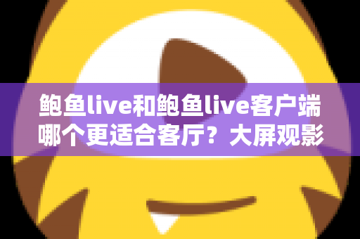 鲍鱼live和鲍鱼live客户端哪个更适合客厅?大屏观影全维度对比指南 鲍鱼live和鲍鱼live客户端哪个更适合客厅?大屏观影全维度对比指南