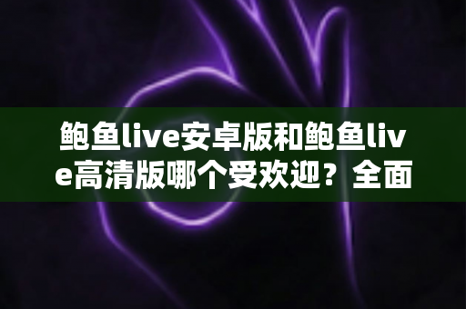 鲍鱼live安卓版和鲍鱼live高清版哪个受欢迎?全面对比分析与选购指南助你找到最适合的版本 鲍鱼live安卓版和鲍鱼live高清版哪个受欢迎?全面对比分析与选购指南助你找到最适合的版本