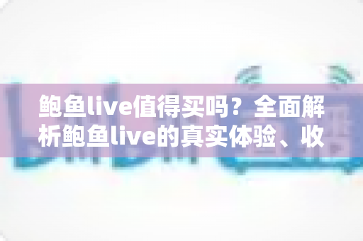 鲍鱼live值得买吗？全面解析鲍鱼live的真实体验、收费模式与避坑指南