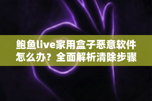 鲍鱼live家用盒子恶意软件怎么办？全面解析清除步骤与安全防护指南
