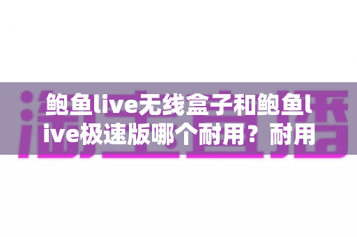 鲍鱼live无线盒子和鲍鱼live极速版哪个耐用？耐用性深度对比与实用选购指南