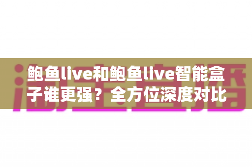 鲍鱼live和鲍鱼live智能盒子谁更强？全方位深度对比评测，看完不再纠结
