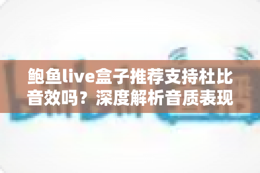 鲍鱼live盒子推荐支持杜比音效吗？深度解析音质表现、开启方法与选购建议