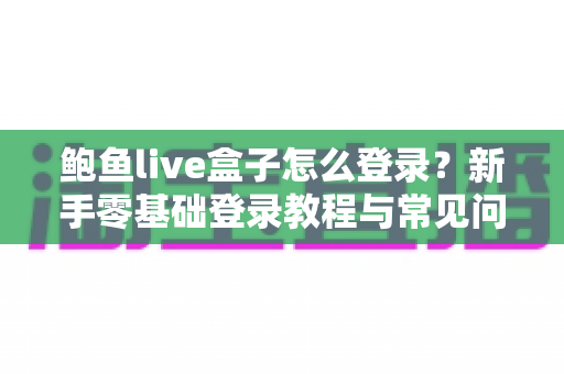 鲍鱼live盒子怎么登录？新手零基础登录教程与常见问题一站式解决指南
