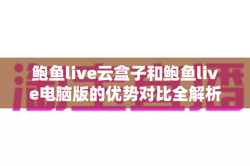 鲍鱼live云盒子和鲍鱼live电脑版的优势对比全解析:哪个版本更适合你的观看需求? 鲍鱼live云盒子和鲍鱼live电脑版的优势对比全解析:哪个版本更适合你的观看需求?