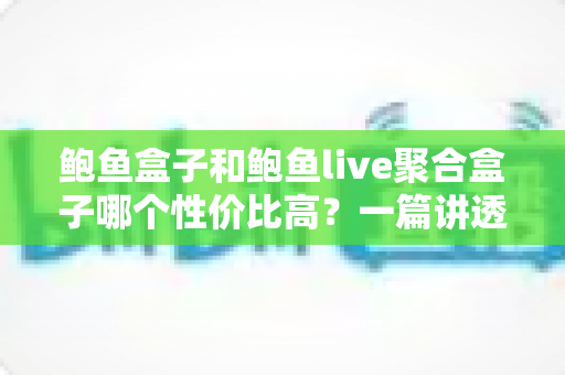 鲍鱼盒子和鲍鱼live聚合盒子哪个性价比高？一篇讲透选购门道的深度对比指南