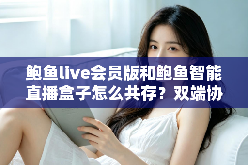 鲍鱼live会员版和鲍鱼智能直播盒子怎么共存？双端协同使用全攻略与实用解决方案