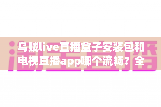乌贼live直播盒子安装包和电视直播app哪个流畅?全面对比解析与流畅观看指南 乌贼live直播盒子安装包和电视直播app哪个流畅?全面对比解析与流畅观看指南
