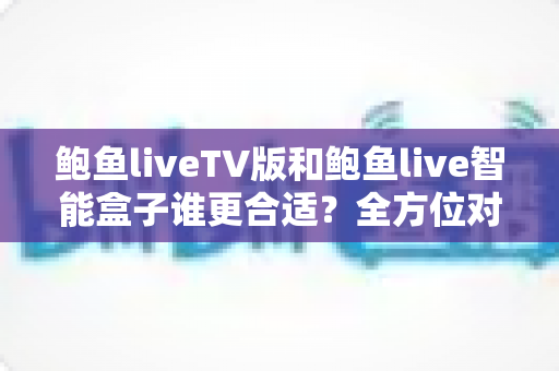 鲍鱼liveTV版和鲍鱼live智能盒子谁更合适？全方位对比分析助你轻松选购