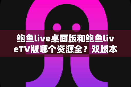 鲍鱼live桌面版和鲍鱼liveTV版哪个资源全?双版本资源深度对比解析,帮你选对观影终端 鲍鱼live桌面版和鲍鱼liveTV版哪个资源全?双版本资源深度对比解析,帮你选对观影终端