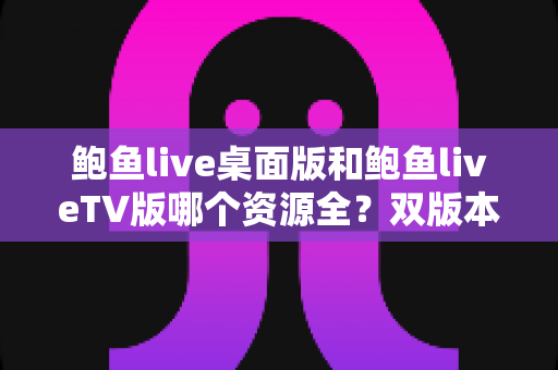 鲍鱼live桌面版和鲍鱼liveTV版哪个资源全?双版本资源深度对比解析,帮你选对观影终端 鲍鱼live桌面版和鲍鱼liveTV版哪个资源全?双版本资源深度对比解析,帮你选对观影终端