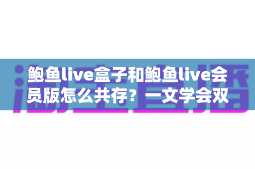 鲍鱼live盒子和鲍鱼live会员版怎么共存?一文学会双版本安装全攻略 鲍鱼live盒子和鲍鱼live会员版怎么共存?一文学会双版本安装全攻略