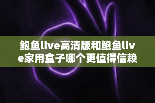 鲍鱼live高清版和鲍鱼live家用盒子哪个更值得信赖?安全、稳定与体验全方位深度评测指南 鲍鱼live高清版和鲍鱼live家用盒子哪个更值得信赖?安全、稳定与体验全方位深度评测指南