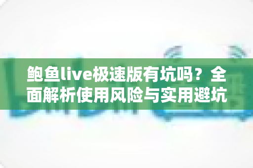 鲍鱼live极速版有坑吗?全面解析使用风险与实用避坑指南 鲍鱼live极速版有坑吗?全面解析使用风险与实用避坑指南