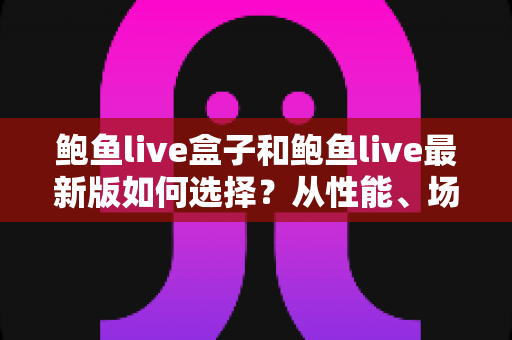 鲍鱼live盒子和鲍鱼live最新版如何选择?从性能、场景到预算的全方位深度对比指南 鲍鱼live盒子和鲍鱼live最新版如何选择?从性能、场景到预算的全方位深度对比指南