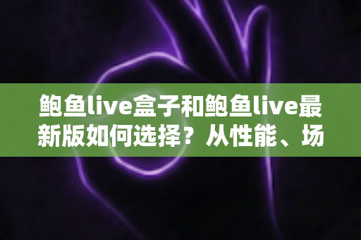 鲍鱼live盒子和鲍鱼live最新版如何选择?从性能、场景到预算的全方位深度对比指南 鲍鱼live盒子和鲍鱼live最新版如何选择?从性能、场景到预算的全方位深度对比指南