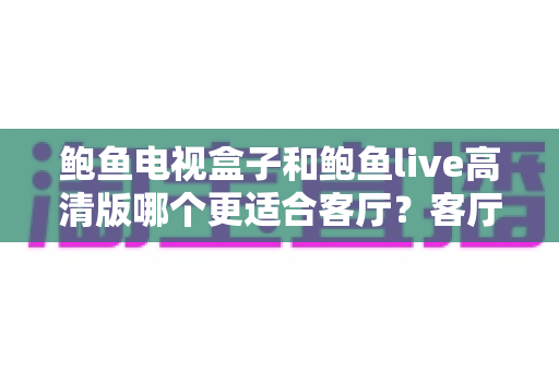 鲍鱼电视盒子和鲍鱼live高清版哪个更适合客厅？客厅大屏影音选购深度对比指南