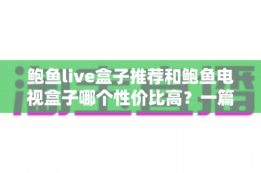 鲍鱼live盒子推荐和鲍鱼电视盒子哪个性价比高？一篇文章帮你选对不踩坑