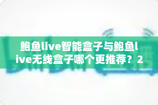 鲍鱼live智能盒子与鲍鱼live无线盒子哪个更推荐?2025年深度对比评测与选购避坑指南 鲍鱼live智能盒子与鲍鱼live无线盒子哪个更推荐?2025年深度对比评测与选购避坑指南