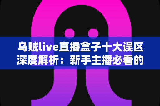 乌贼live直播盒子十大误区深度解析：新手主播必看的避坑指南与正确用法
