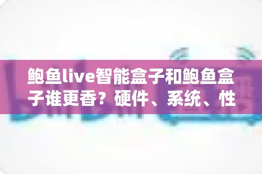 鲍鱼live智能盒子和鲍鱼盒子谁更香？硬件、系统、性价比全维度对比，看完再买不踩坑