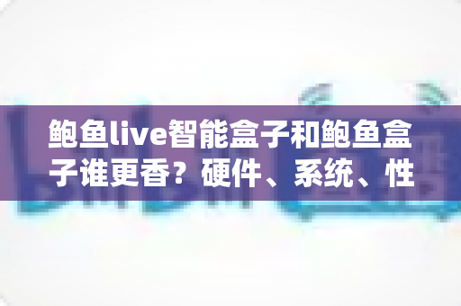 鲍鱼live智能盒子和鲍鱼盒子谁更香？硬件、系统、性价比全维度对比，看完再买不踩坑