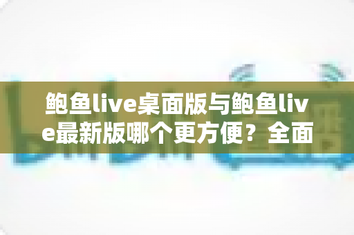 鲍鱼live桌面版与鲍鱼live最新版哪个更方便？全面对比评测，帮你快速找到最顺手的使用方式