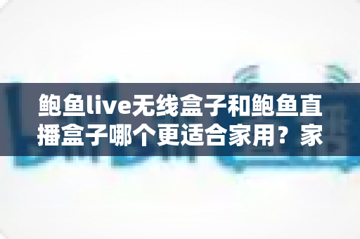 鲍鱼live无线盒子和鲍鱼直播盒子哪个更适合家用?家庭影音盒子深度对比与选购全指南 鲍鱼live无线盒子和鲍鱼直播盒子哪个更适合家用?家庭影音盒子深度对比与选购全指南