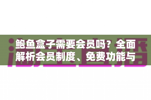 鲍鱼盒子需要会员吗?全面解析会员制度、免费功能与使用攻略 鲍鱼盒子需要会员吗?全面解析会员制度、免费功能与使用攻略