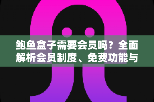 鲍鱼盒子需要会员吗?全面解析会员制度、免费功能与使用攻略 鲍鱼盒子需要会员吗?全面解析会员制度、免费功能与使用攻略