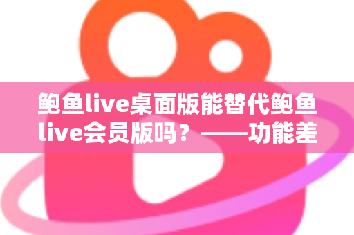 鲍鱼live桌面版能替代鲍鱼live会员版吗？——功能差异全解析与选购避坑指南