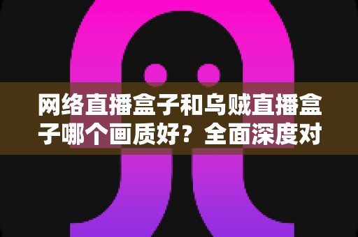网络直播盒子和乌贼直播盒子哪个画质好？全面深度对比评测，助你选出高清直播利器