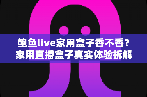 鲍鱼live家用盒子香不香？家用直播盒子真实体验拆解与选购避坑全指南