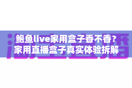 鲍鱼live家用盒子香不香？家用直播盒子真实体验拆解与选购避坑全指南