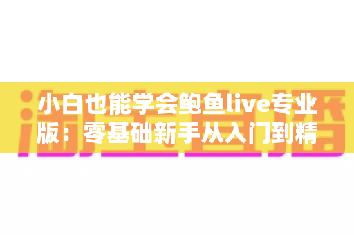 小白也能学会鲍鱼live专业版：零基础新手从入门到精通的直播实战全攻略