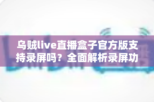 乌贼live直播盒子官方版支持录屏吗？全面解析录屏功能、操作步骤与使用技巧