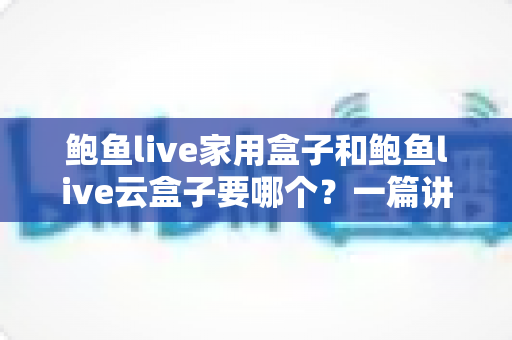 鲍鱼live家用盒子和鲍鱼live云盒子要哪个？一篇讲透区别与选购建议的实用指南