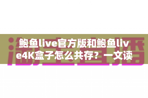 鲍鱼live官方版和鲍鱼live4K盒子怎么共存？一文读懂安装、配置与避坑全攻略