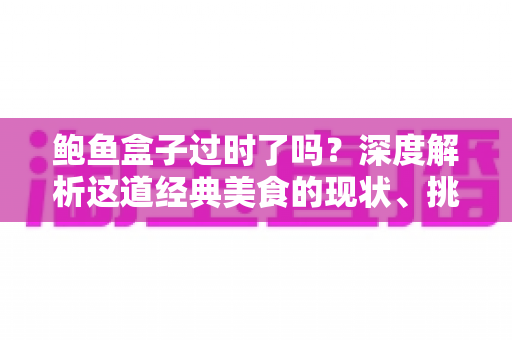 鲍鱼盒子过时了吗？深度解析这道经典美食的现状、挑战与重生之路