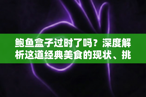 鲍鱼盒子过时了吗？深度解析这道经典美食的现状、挑战与重生之路