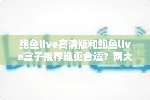 鲍鱼live高清版和鲍鱼live盒子推荐谁更合适？两大版本全面对比，帮你选对最适合的观看方案