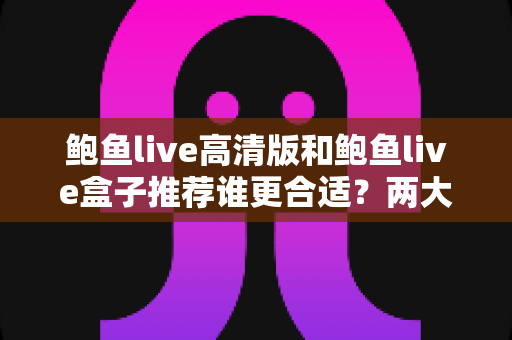 鲍鱼live高清版和鲍鱼live盒子推荐谁更合适？两大版本全面对比，帮你选对最适合的观看方案