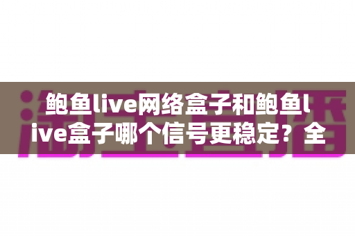 鲍鱼live网络盒子和鲍鱼live盒子哪个信号更稳定?全面对比解析与实用选购指南 鲍鱼live网络盒子和鲍鱼live盒子哪个信号更稳定?全面对比解析与实用选购指南