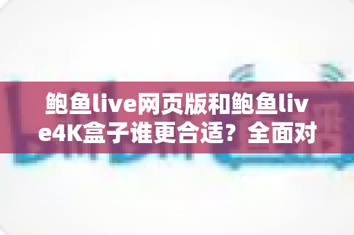 鲍鱼live网页版和鲍鱼live4K盒子谁更合适？全面对比帮你找到最佳观看方案