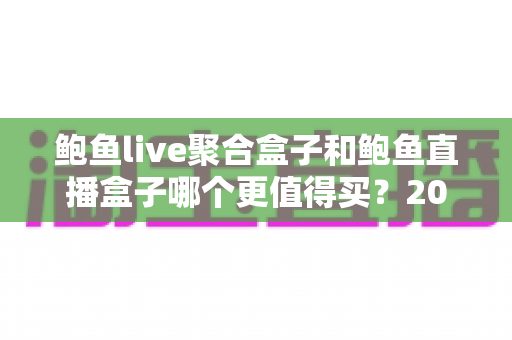 鲍鱼live聚合盒子和鲍鱼直播盒子哪个更值得买?2025年最全选购对比指南 鲍鱼live聚合盒子和鲍鱼直播盒子哪个更值得买?2025年最全选购对比指南