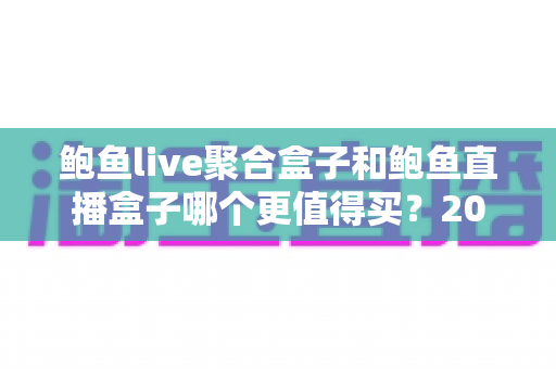 鲍鱼live聚合盒子和鲍鱼直播盒子哪个更值得买？2025年最全选购对比指南