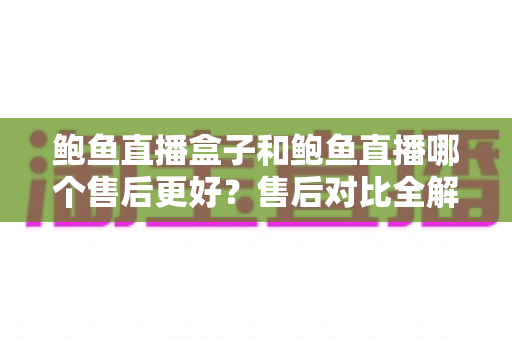 鲍鱼直播盒子和鲍鱼直播哪个售后更好？售后对比全解析