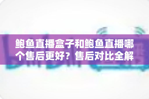 鲍鱼直播盒子和鲍鱼直播哪个售后更好？售后对比全解析