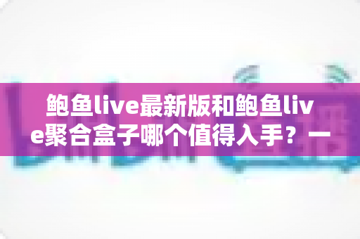 鲍鱼live最新版和鲍鱼live聚合盒子哪个值得入手？一篇看懂两者差异与选购建议