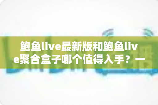 鲍鱼live最新版和鲍鱼live聚合盒子哪个值得入手？一篇看懂两者差异与选购建议